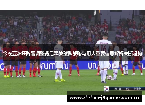今晚亚洲杯阵容调整背后释放球队战略与用人重要信号解析决断趋势 今晚亚洲杯阵容调整背后释放球队战略与用人重要信号解析决断趋势